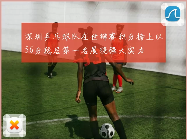 深圳乒乓球队在世锦赛积分榜上以56分稳居第一名展现强大实力
