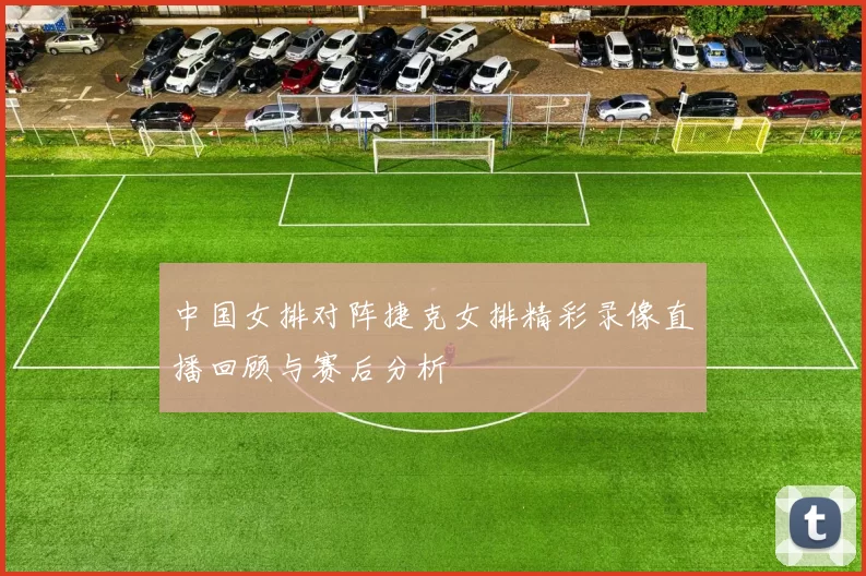 中国女排对阵捷克女排精彩录像直播回顾与赛后分析