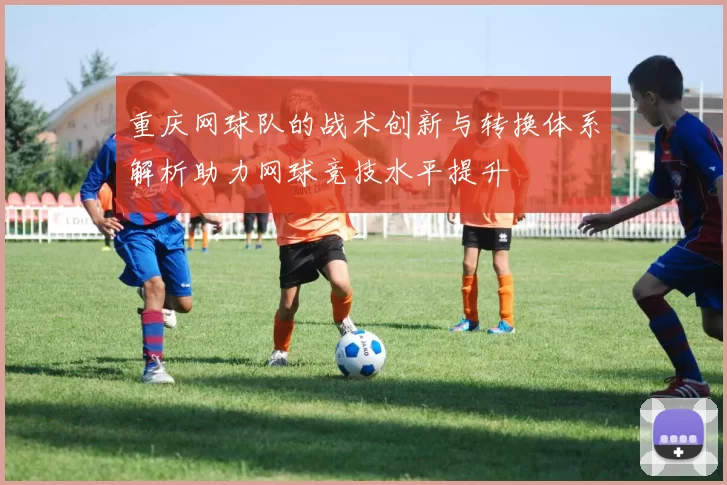 重庆网球队的战术创新与转换体系解析助力网球竞技水平提升