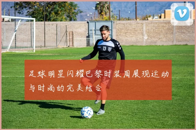 足球明星闪耀巴黎时装周展现运动与时尚的完美结合