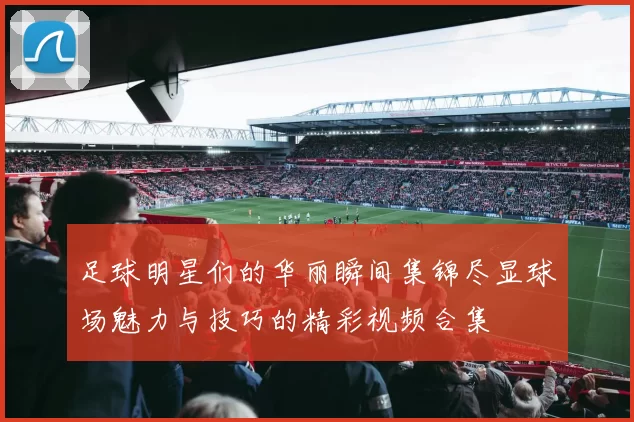 足球明星们的华丽瞬间集锦尽显球场魅力与技巧的精彩视频合集