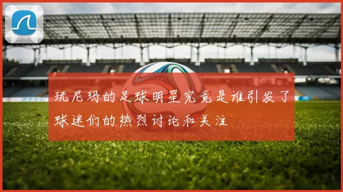 玩尼玛的足球明星究竟是谁引发了球迷们的热烈讨论和关注