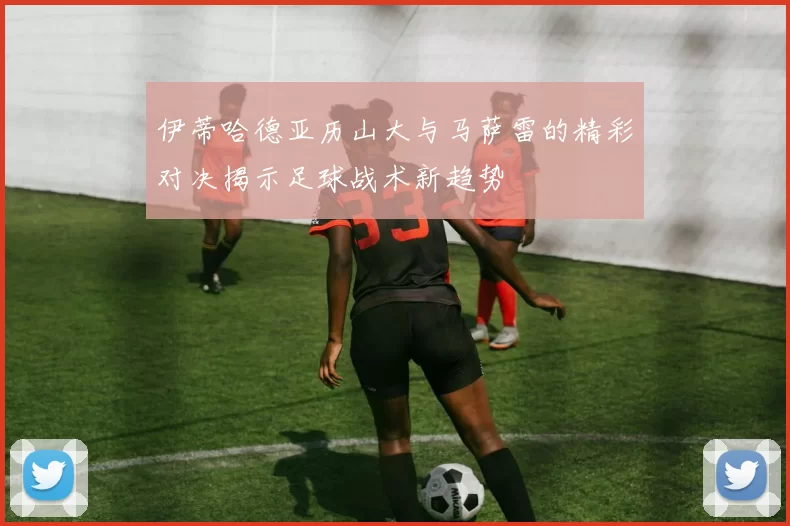 伊蒂哈德亚历山大与马萨雷的精彩对决揭示足球战术新趋势
