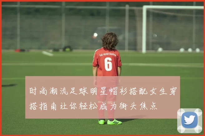 时尚潮流足球明星帽衫搭配女生穿搭指南让你轻松成为街头焦点