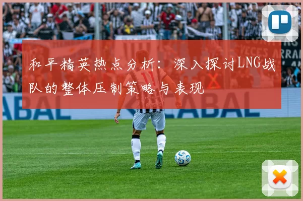 和平精英热点分析：深入探讨LNG战队的整体压制策略与表现