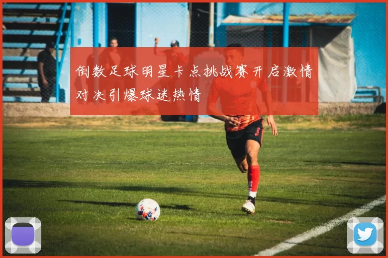 倒数足球明星卡点挑战赛开启激情对决引爆球迷热情
