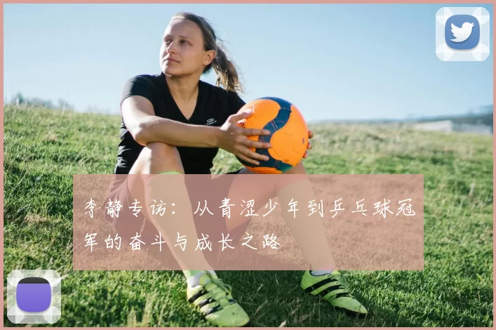 李静专访：从青涩少年到乒乓球冠军的奋斗与成长之路