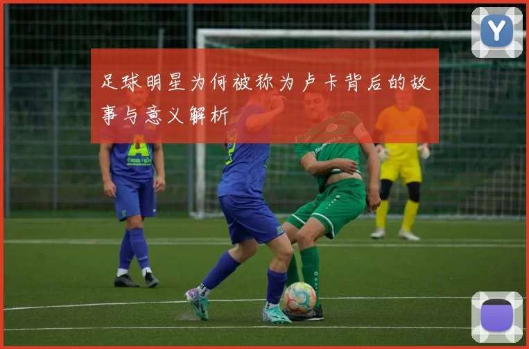 足球明星为何被称为卢卡背后的故事与意义解析