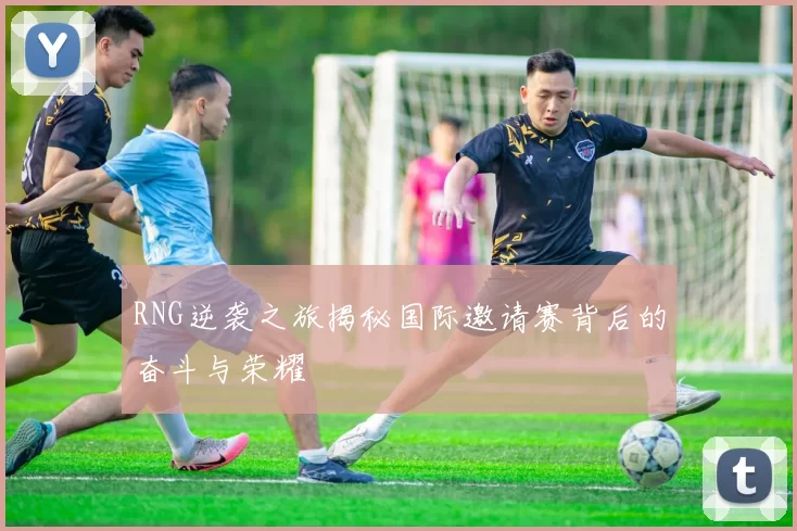 RNG逆袭之旅揭秘国际邀请赛背后的奋斗与荣耀