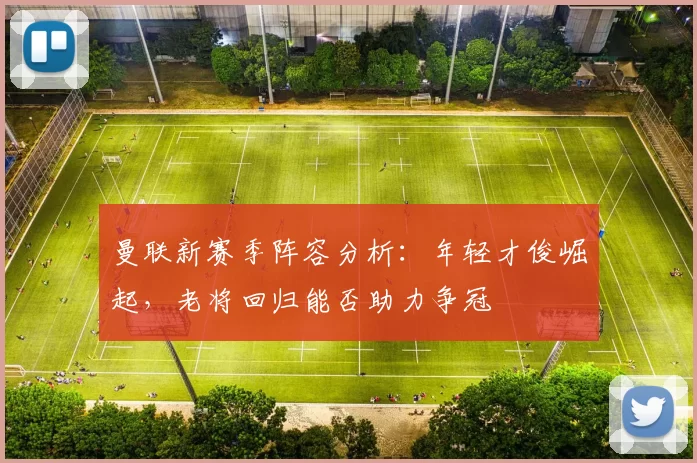 曼联新赛季阵容分析：年轻才俊崛起，老将回归能否助力争冠