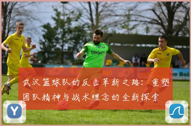 武汉篮球队的反击革新之路：重塑团队精神与战术理念的全新探索