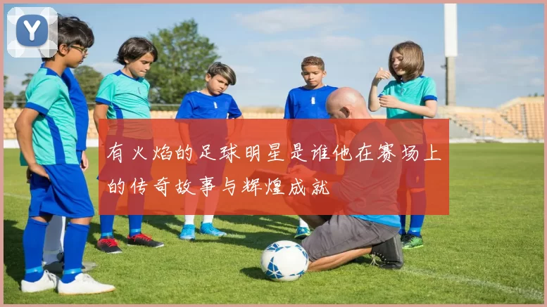 有火焰的足球明星是谁他在赛场上的传奇故事与辉煌成就