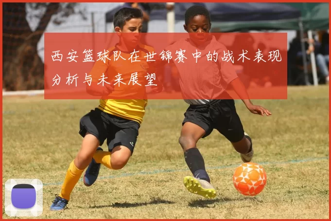 西安篮球队在世锦赛中的战术表现分析与未来展望