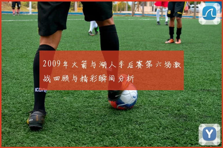 2009年火箭与湖人季后赛第六场激战回顾与精彩瞬间分析