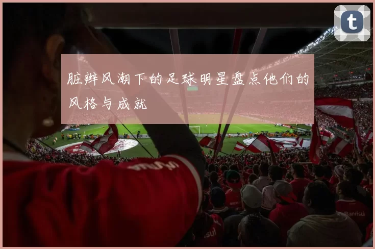 脏辫风潮下的足球明星盘点他们的风格与成就