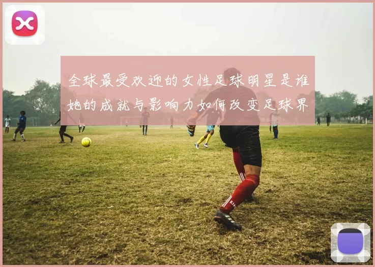 全球最受欢迎的女性足球明星是谁她的成就与影响力如何改变足球界