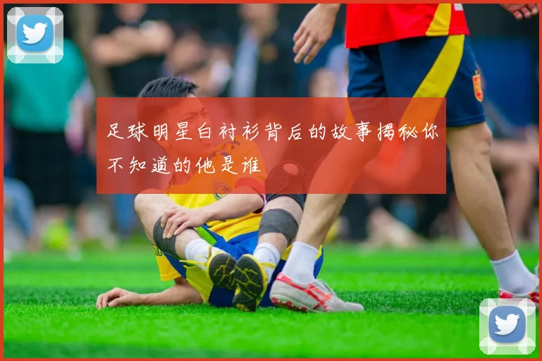 足球明星白衬衫背后的故事揭秘你不知道的他是谁