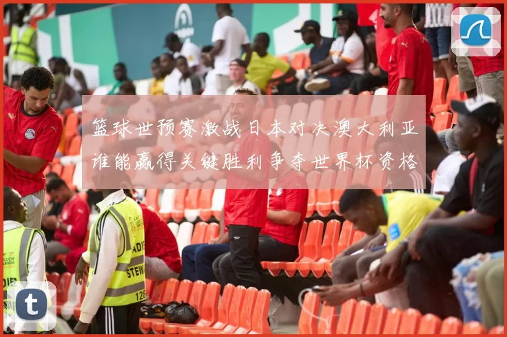 篮球世预赛激战日本对决澳大利亚谁能赢得关键胜利争夺世界杯资格