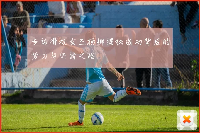 专访滑板女王杨娜揭秘成功背后的努力与坚持之路