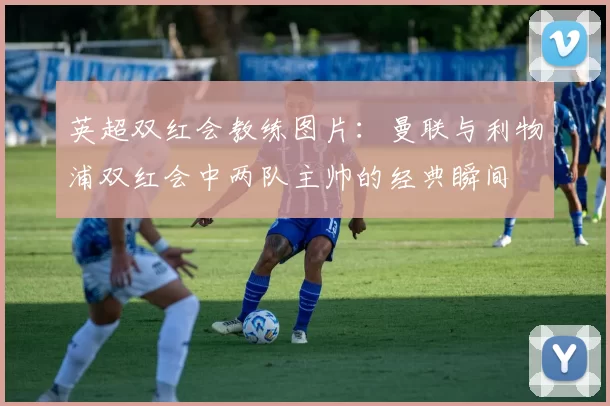 英超双红会教练图片：曼联与利物浦双红会中两队主帅的经典瞬间