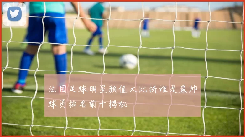 法国足球明星颜值大比拼谁是最帅球员排名前十揭秘