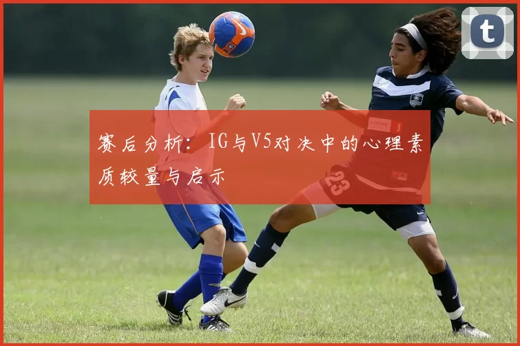 赛后分析：IG与V5对决中的心理素质较量与启示