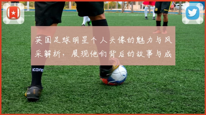 英国足球明星个人头像的魅力与风采解析，展现他们背后的故事与成就