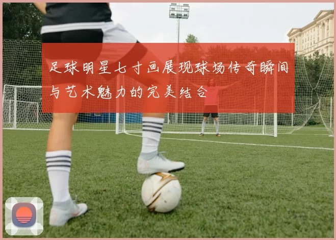 足球明星七寸画展现球场传奇瞬间与艺术魅力的完美结合