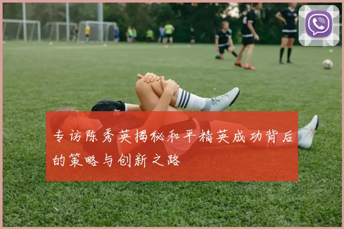 专访陈秀英揭秘和平精英成功背后的策略与创新之路