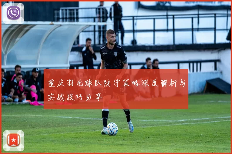 重庆羽毛球队防守策略深度解析与实战技巧分享