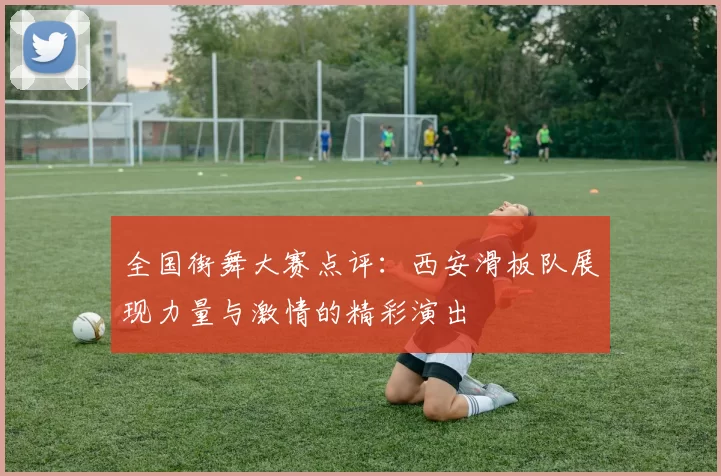 全国街舞大赛点评：西安滑板队展现力量与激情的精彩演出