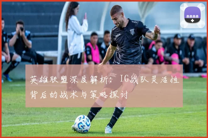 英雄联盟深度解析：IG战队灵活性背后的战术与策略探讨