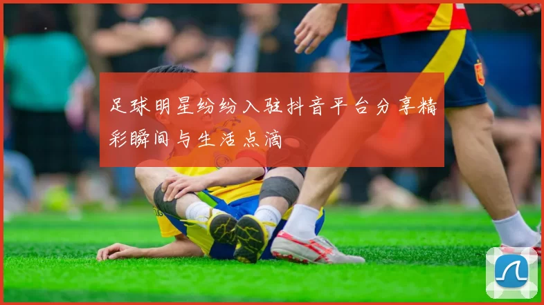 足球明星纷纷入驻抖音平台分享精彩瞬间与生活点滴