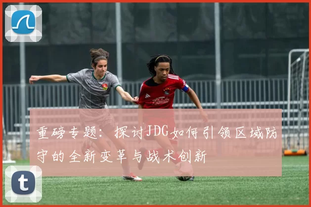 重磅专题：探讨JDG如何引领区域防守的全新变革与战术创新