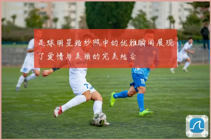 足球明星婚纱照中的优雅瞬间展现了爱情与美丽的完美结合