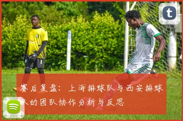 赛后复盘：上海排球队与西安排球队的团队协作分析与反思