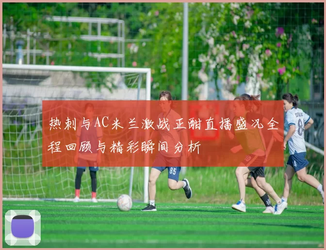 热刺与AC米兰激战正酣直播盛况全程回顾与精彩瞬间分析