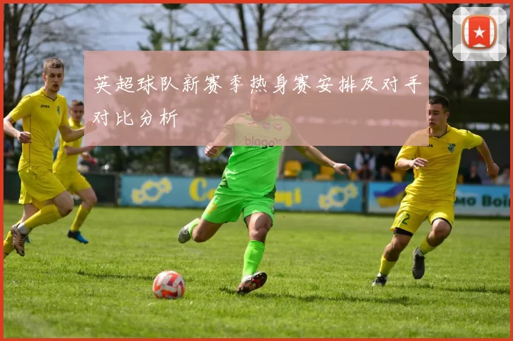 英超球队新赛季热身赛安排及对手对比分析