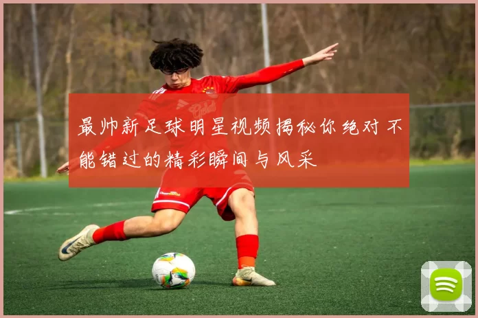 最帅新足球明星视频揭秘你绝对不能错过的精彩瞬间与风采