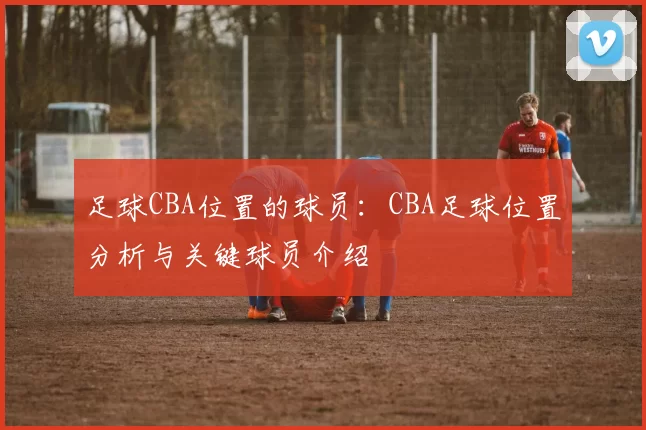 足球CBA位置的球员：CBA足球位置分析与关键球员介绍