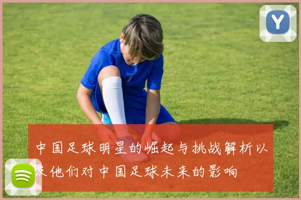 中国足球明星的崛起与挑战解析以及他们对中国足球未来的影响