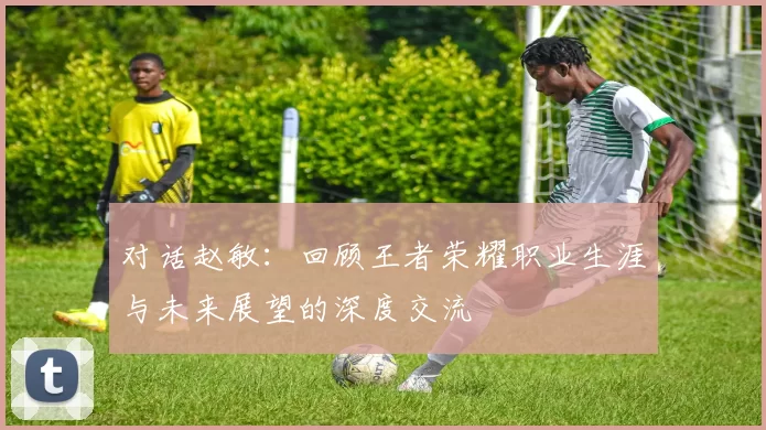 对话赵敏：回顾王者荣耀职业生涯与未来展望的深度交流