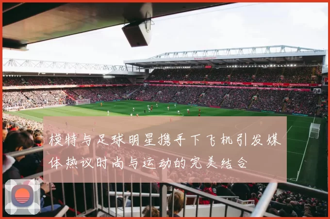模特与足球明星携手下飞机引发媒体热议时尚与运动的完美结合