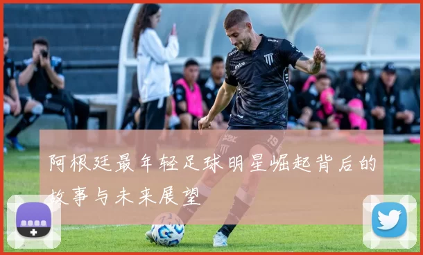 阿根廷最年轻足球明星崛起背后的故事与未来展望