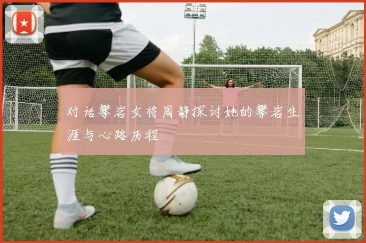 对话攀岩女将周静探讨她的攀岩生涯与心路历程