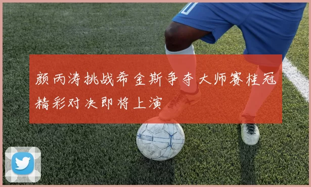 颜丙涛挑战希金斯争夺大师赛桂冠精彩对决即将上演