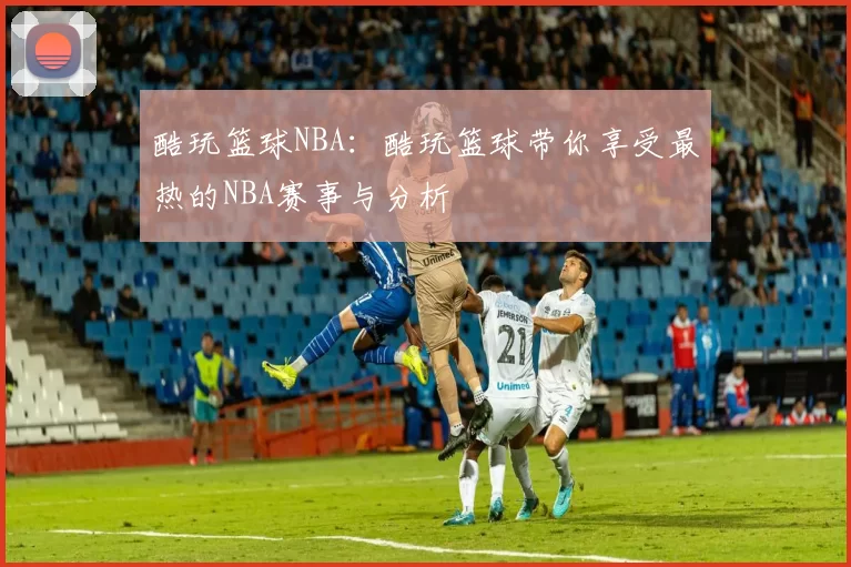 酷玩篮球NBA：酷玩篮球带你享受最热的NBA赛事与分析