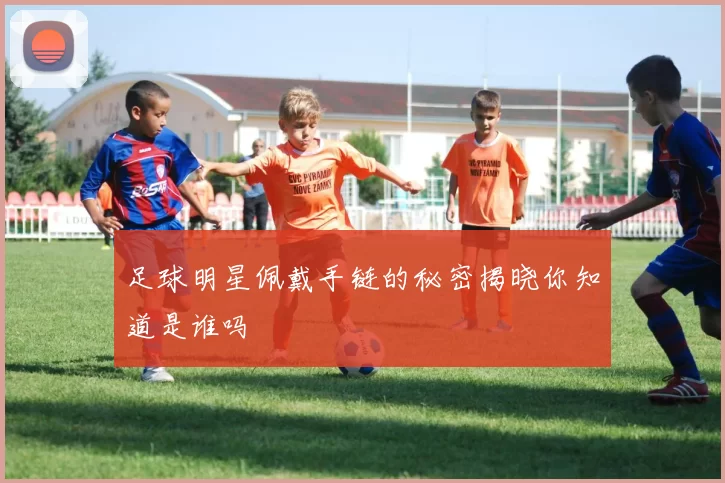 足球明星佩戴手链的秘密揭晓你知道是谁吗