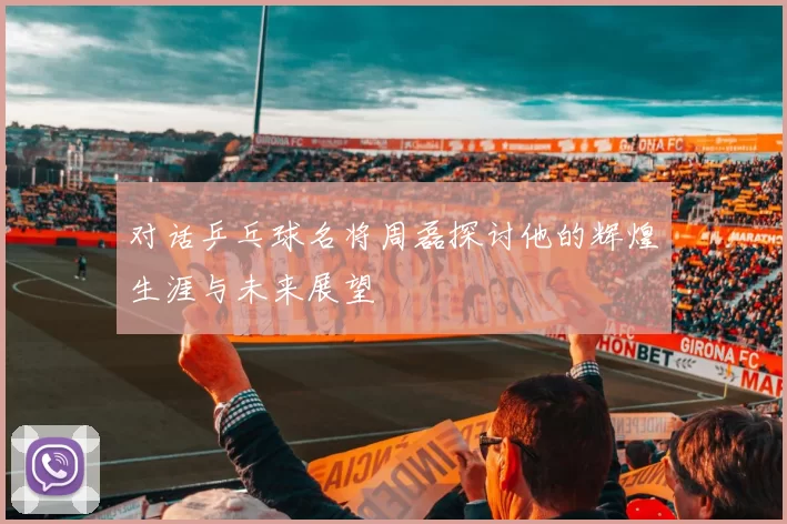 对话乒乓球名将周磊探讨他的辉煌生涯与未来展望