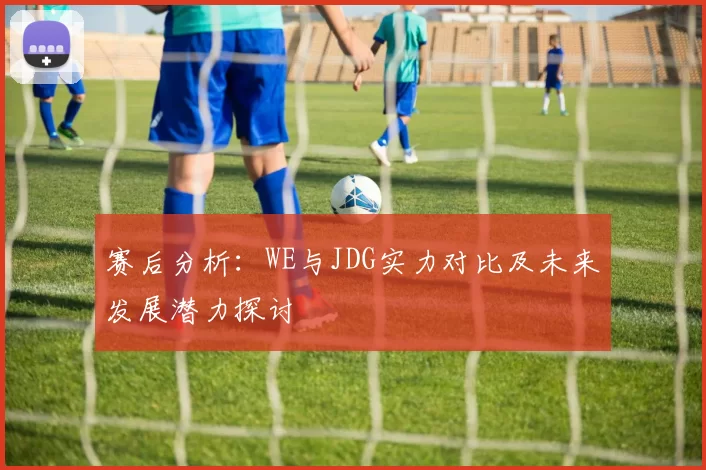 赛后分析：WE与JDG实力对比及未来发展潜力探讨